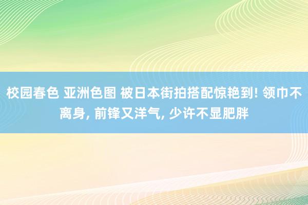 校园春色 亚洲色图 被日本街拍搭配惊艳到! 领巾不离身， 前锋又洋气， 少许不显肥胖