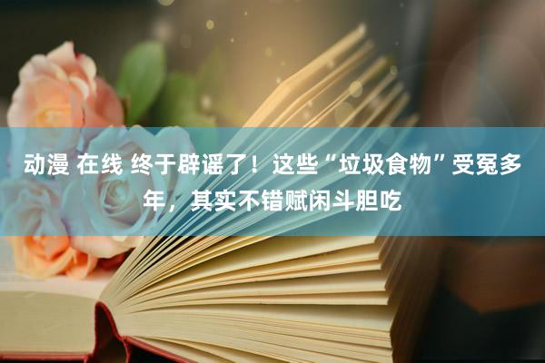 动漫 在线 终于辟谣了！这些“垃圾食物”受冤多年，其实不错赋闲斗胆吃