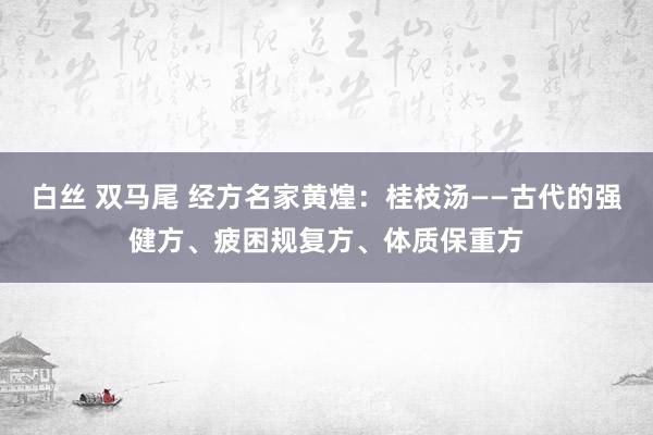 白丝 双马尾 经方名家黄煌：桂枝汤——古代的强健方、疲困规复方、体质保重方