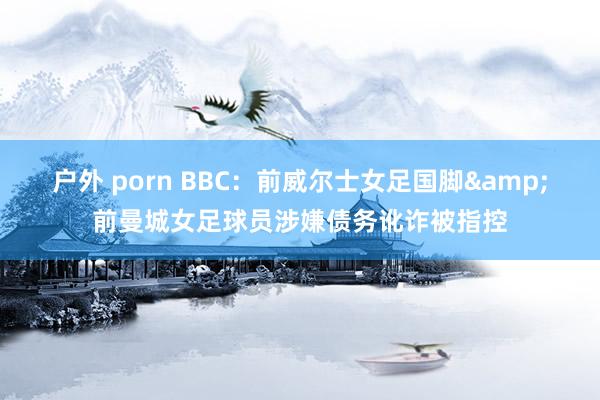 户外 porn BBC：前威尔士女足国脚&前曼城女足球员涉嫌债务讹诈被指控