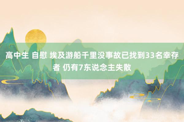 高中生 自慰 埃及游船千里没事故已找到33名幸存者 仍有7东说念主失散