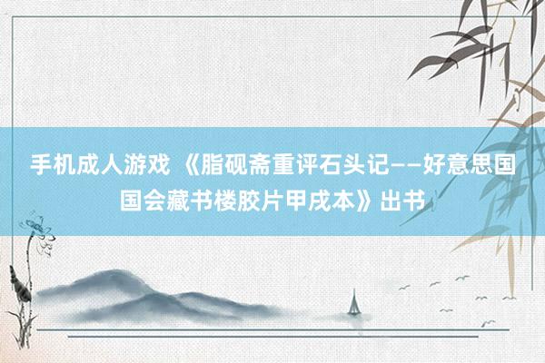 手机成人游戏 《脂砚斋重评石头记——好意思国国会藏书楼胶片甲戌本》出书