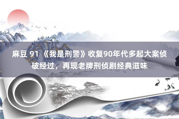 麻豆 91 《我是刑警》收复90年代多起大案侦破经过，再现老牌刑侦剧经典滋味