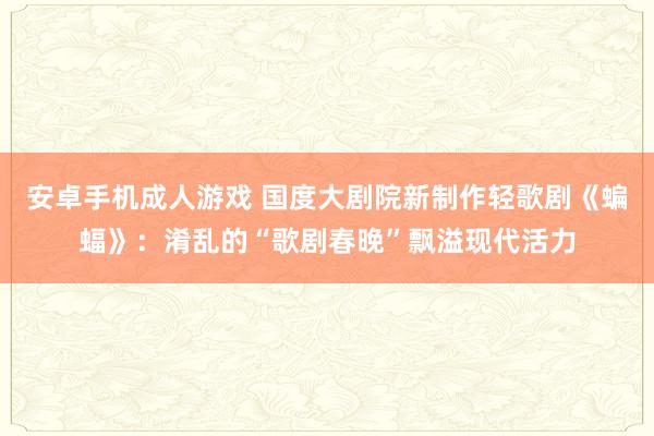 安卓手机成人游戏 国度大剧院新制作轻歌剧《蝙蝠》：淆乱的“歌剧春晚”飘溢现代活力