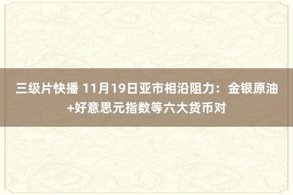 三级片快播 11月19日亚市相沿阻力：金银原油+好意思元指数等六大货币对