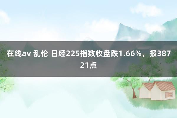 在线av 乱伦 日经225指数收盘跌1.66%，报38721点