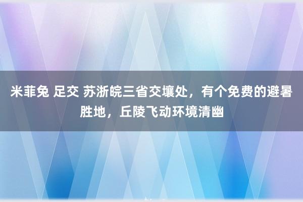 米菲兔 足交 苏浙皖三省交壤处，有个免费的避暑胜地，丘陵飞动环境清幽