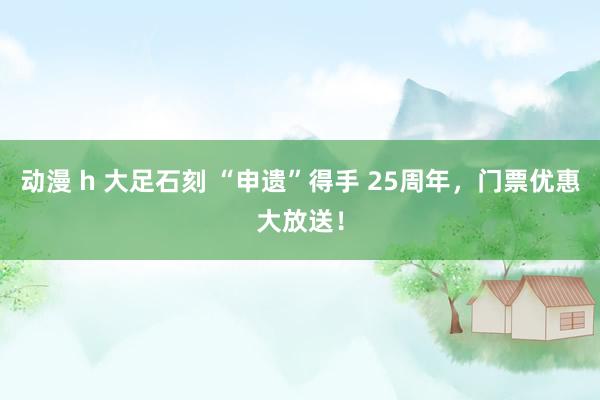 动漫 h 大足石刻 “申遗”得手 25周年，门票优惠大放送！