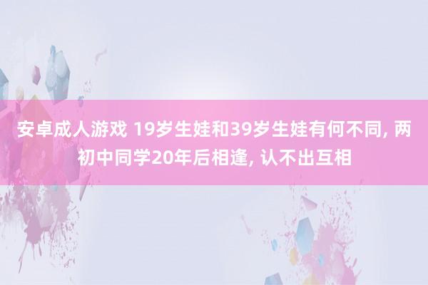 安卓成人游戏 19岁生娃和39岁生娃有何不同， 两初中同学20年后相逢， 认不出互相