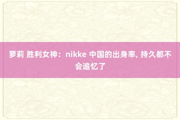 萝莉 胜利女神：nikke 中国的出身率， 持久都不会追忆了