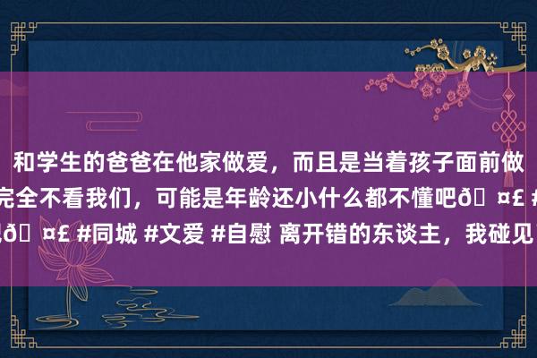 和学生的爸爸在他家做爱，而且是当着孩子面前做爱，太刺激了，孩子完全不看我们，可能是年龄还小什么都不懂吧🤣 #同城 #文爱 #自慰 离开错的东谈主，我碰见了简直爱我的他