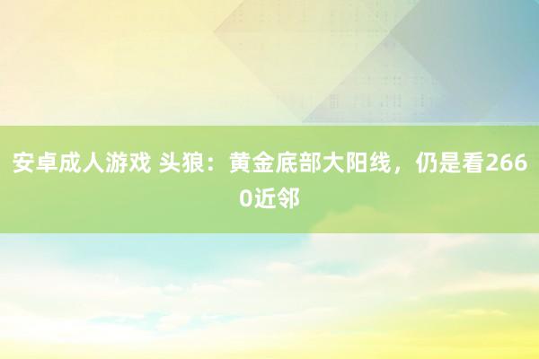 安卓成人游戏 头狼：黄金底部大阳线，仍是看2660近邻