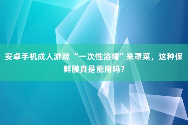 安卓手机成人游戏 “一次性浴帽”来罩菜，这种保鲜膜真是能用吗？