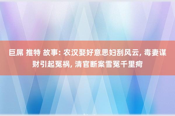 巨屌 推特 故事: 农汉娶好意思妇刮风云， 毒妻谋财引起冤祸， 清官断案雪冤千里疴