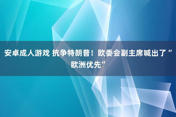 安卓成人游戏 抗争特朗普！欧委会副主席喊出了“欧洲优先”