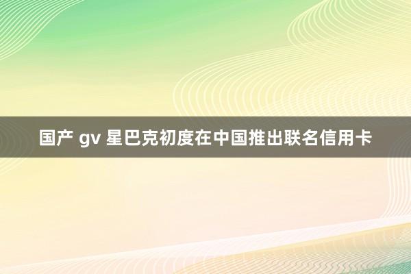 国产 gv 星巴克初度在中国推出联名信用卡