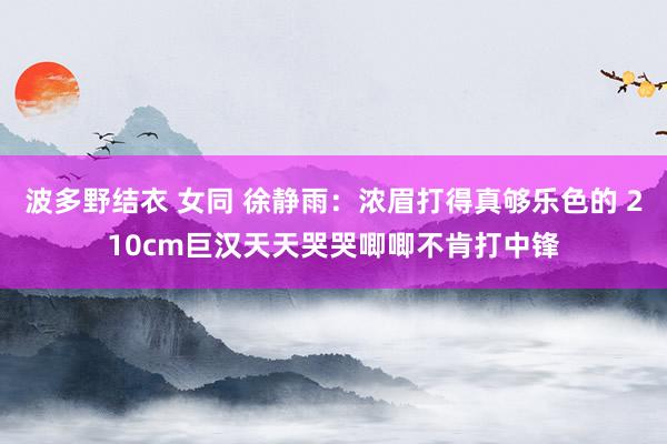 波多野结衣 女同 徐静雨：浓眉打得真够乐色的 210cm巨汉天天哭哭唧唧不肯打中锋