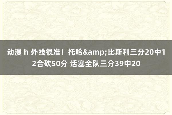 动漫 h 外线很准！托哈&比斯利三分20中12合砍50分 活塞全队三分39中20