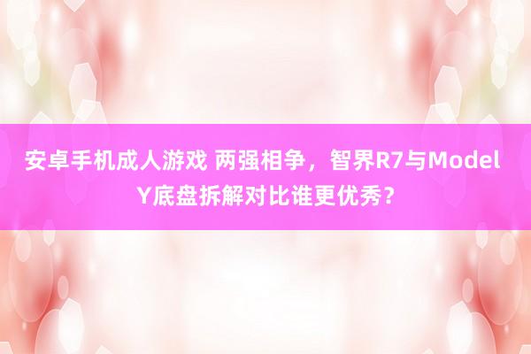 安卓手机成人游戏 两强相争，智界R7与Model Y底盘拆解对比谁更优秀？