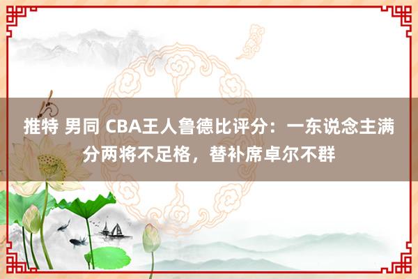 推特 男同 CBA王人鲁德比评分：一东说念主满分两将不足格，替补席卓尔不群