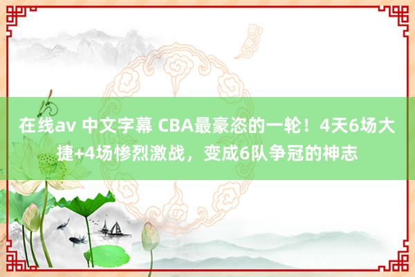 在线av 中文字幕 CBA最豪恣的一轮！4天6场大捷+4场惨烈激战，变成6队争冠的神志