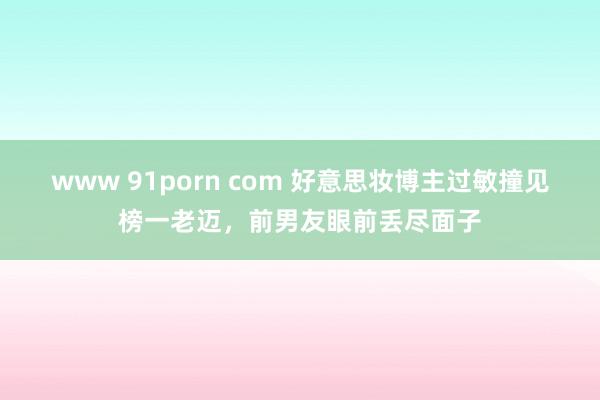 www 91porn com 好意思妆博主过敏撞见榜一老迈，前男友眼前丢尽面子