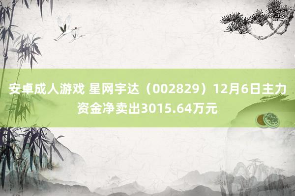 安卓成人游戏 星网宇达（002829）12月6日主力资金净卖出3015.64万元