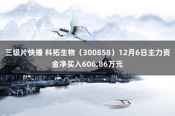 三级片快播 科拓生物（300858）12月6日主力资金净买入606.86万元