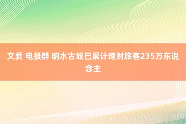 文爱 电报群 明水古城已累计理财旅客235万东说念主