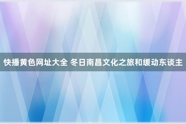 快播黄色网址大全 冬日南昌文化之旅和缓动东谈主