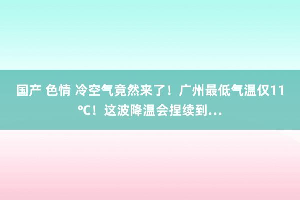 国产 色情 冷空气竟然来了！广州最低气温仅11℃！这波降温会捏续到…