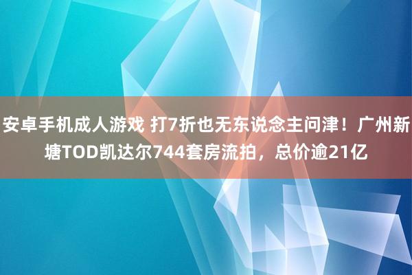 安卓手机成人游戏 打7折也无东说念主问津！广州新塘TOD凯达尔744套房流拍，总价逾21亿