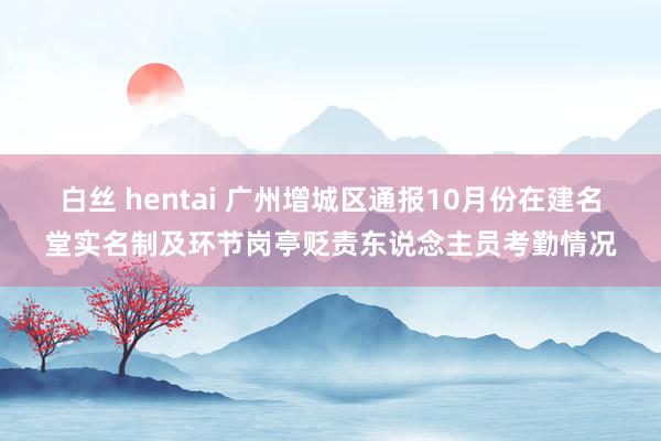 白丝 hentai 广州增城区通报10月份在建名堂实名制及环节岗亭贬责东说念主员考勤情况