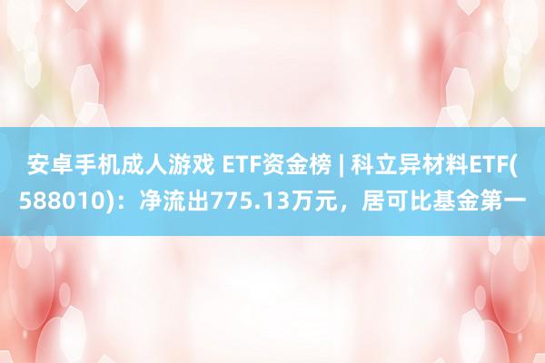 安卓手机成人游戏 ETF资金榜 | 科立异材料ETF(588010)：净流出775.13万元，居可比基金第一