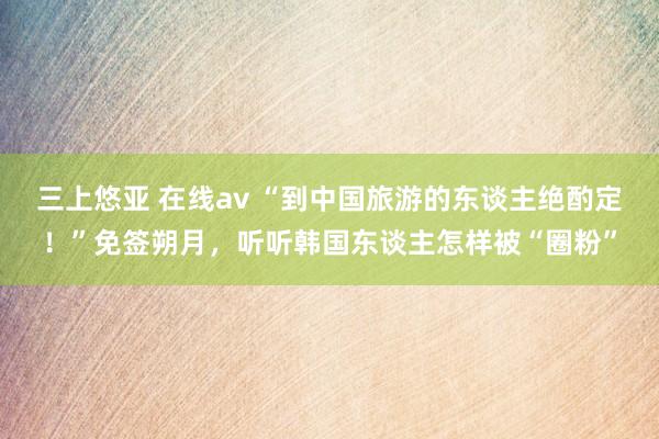 三上悠亚 在线av “到中国旅游的东谈主绝酌定！”免签朔月，听听韩国东谈主怎样被“圈粉”