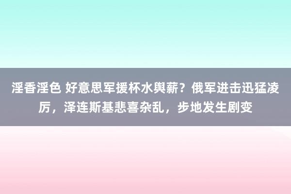 淫香淫色 好意思军援杯水舆薪？俄军进击迅猛凌厉，泽连斯基悲喜杂乱，步地发生剧变