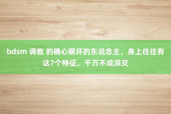 bdsm 调教 的确心眼坏的东说念主，身上往往有这7个特征，千万不成深交