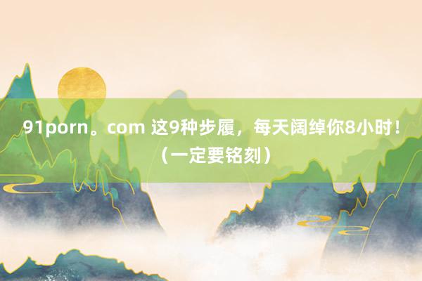 91porn。com 这9种步履，每天阔绰你8小时！（一定要铭刻）