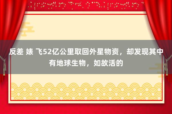 反差 婊 飞52亿公里取回外星物资，却发现其中有地球生物，如故活的