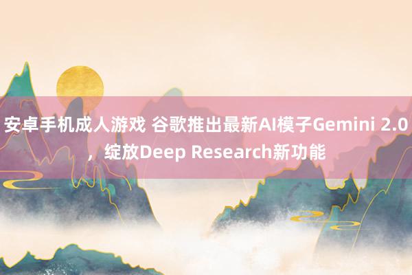 安卓手机成人游戏 谷歌推出最新AI模子Gemini 2.0，绽放Deep Research新功能