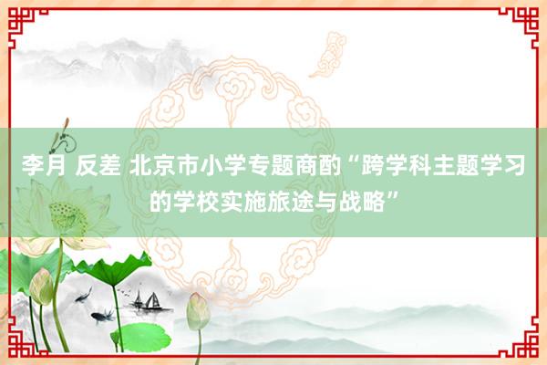 李月 反差 北京市小学专题商酌“跨学科主题学习的学校实施旅途与战略”