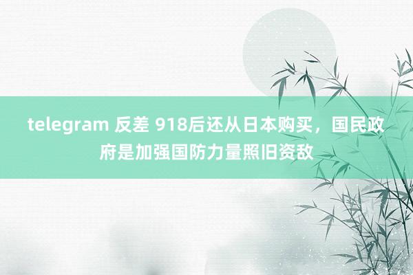 telegram 反差 918后还从日本购买，国民政府是加强国防力量照旧资敌