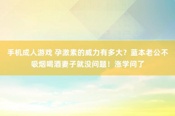 手机成人游戏 孕激素的威力有多大？蓝本老公不吸烟喝酒妻子就没问题！涨学问了