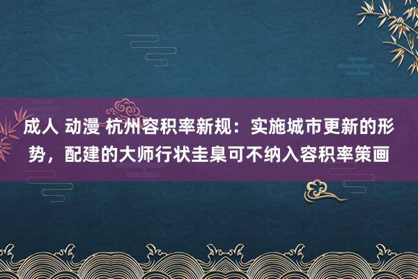 成人 动漫 杭州容积率新规：实施城市更新的形势，配建的大师行状圭臬可不纳入容积率策画