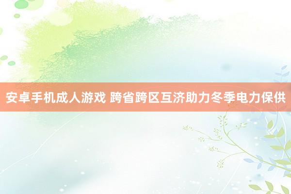 安卓手机成人游戏 跨省跨区互济助力冬季电力保供