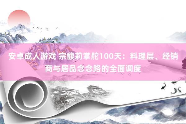 安卓成人游戏 宗馥莉掌舵100天：料理层、经销商与居品念念路的全面调度