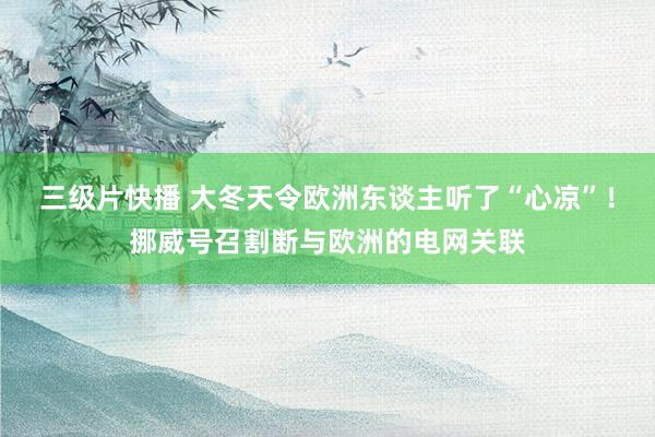 三级片快播 大冬天令欧洲东谈主听了“心凉”！挪威号召割断与欧洲的电网关联