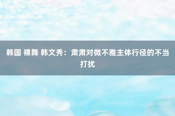 韩国 裸舞 韩文秀：肃肃对微不雅主体行径的不当打扰