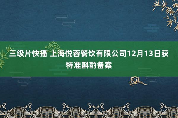 三级片快播 上海悦蓉餐饮有限公司12月13日获特准斟酌备案