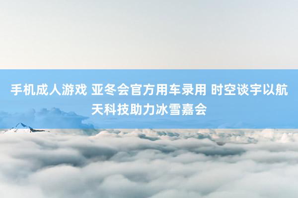 手机成人游戏 亚冬会官方用车录用 时空谈宇以航天科技助力冰雪嘉会